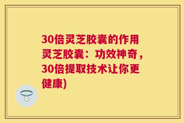 30倍灵芝胶囊的作用灵芝胶囊：功效神奇，30倍提取技术让你更健康)