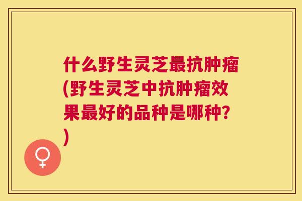什么野生灵芝抗(野生灵芝中抗效果好的品种是哪种？)