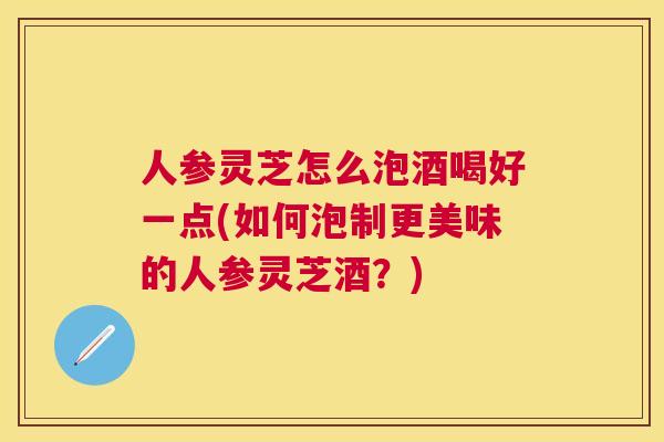 人参灵芝怎么泡酒喝好一点(如何泡制更美味的人参灵芝酒？)