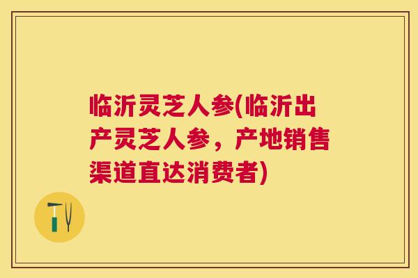 临沂灵芝人参(临沂出产灵芝人参，产地销售渠道直达消费者)