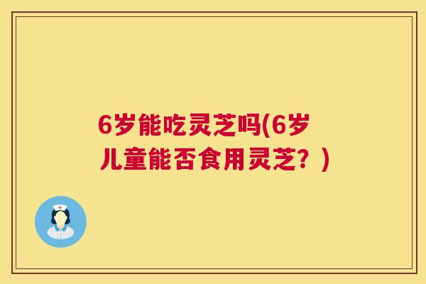 6岁能吃灵芝吗(6岁儿童能否食用灵芝？)
