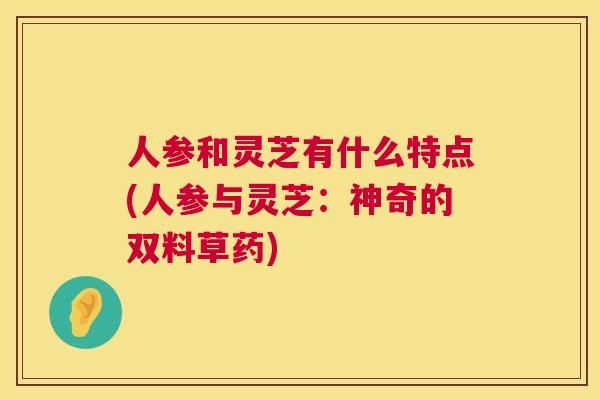 人参和灵芝有什么特点(人参与灵芝：神奇的双料草药)