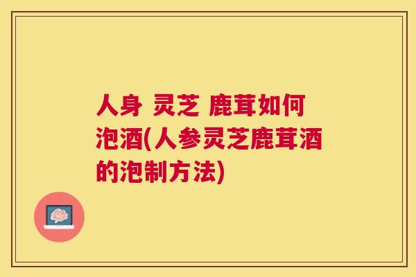 人身 灵芝 鹿茸如何泡酒(人参灵芝鹿茸酒的泡制方法)