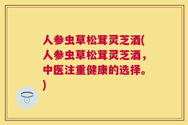 人参虫草松茸灵芝酒(人参虫草松茸灵芝酒，中医注重健康的选择。)