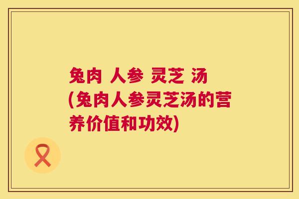 兔肉 人参 灵芝 汤(兔肉人参灵芝汤的营养价值和功效)