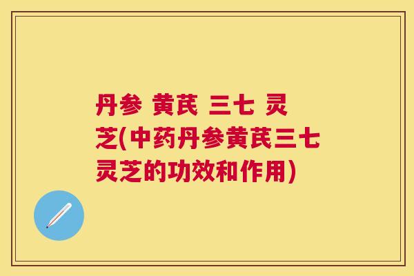 丹参 黄芪 三七 灵芝(丹参黄芪三七灵芝的功效和作用)