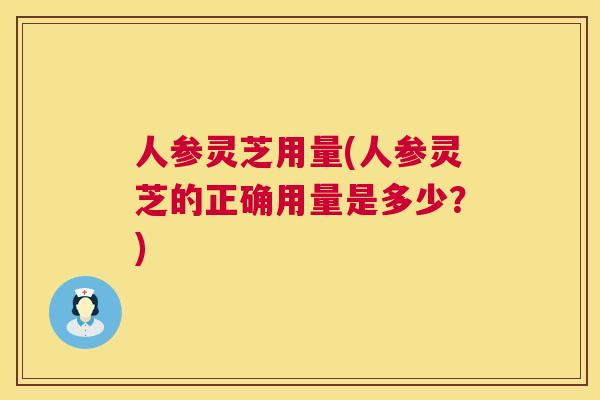人参灵芝用量(人参灵芝的正确用量是多少？)