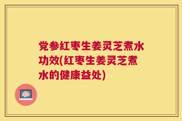 党参红枣生姜灵芝煮水功效(红枣生姜灵芝煮水的健康益处)