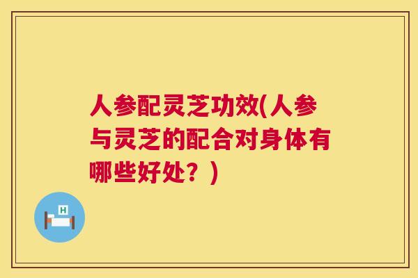 人参配灵芝功效(人参与灵芝的配合对身体有哪些好处？)