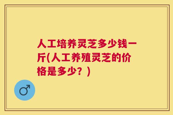 人工培养灵芝多少钱一斤(人工养殖灵芝的价格是多少？)