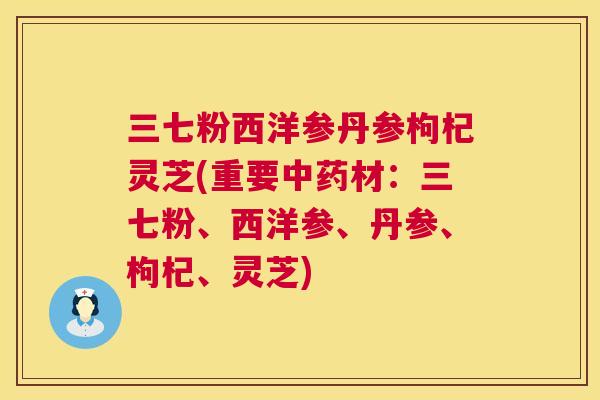 三七粉西洋参丹参枸杞灵芝(重要材：三七粉、西洋参、丹参、枸杞、灵芝)