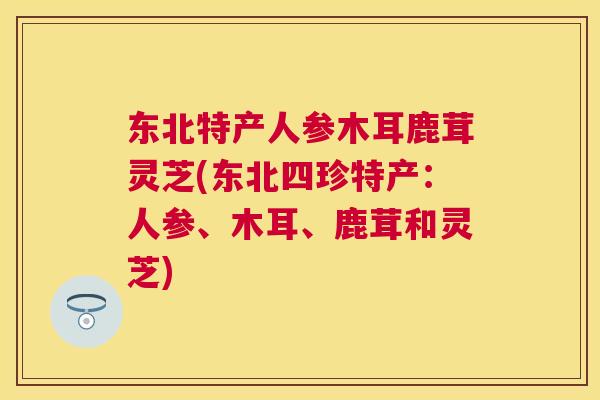 东北特产人参木耳鹿茸灵芝(东北四珍特产：人参、木耳、鹿茸和灵芝)