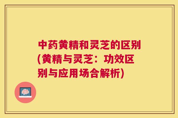 黄精和灵芝的区别(黄精与灵芝：功效区别与应用场合解析)