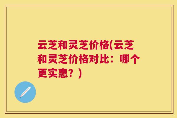 云芝和灵芝价格(云芝和灵芝价格对比：哪个更实惠？)