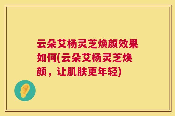 云朵艾杨灵芝焕颜效果如何(云朵艾杨灵芝焕颜，让更年轻)