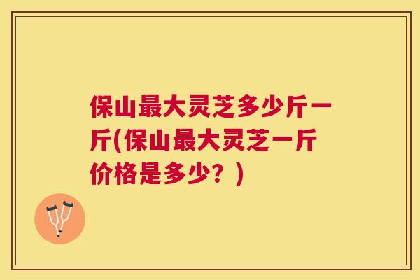 保山大灵芝多少斤一斤(保山大灵芝一斤价格是多少？)