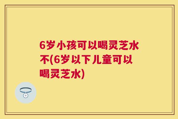 6岁小孩可以喝灵芝水不(6岁以下儿童可以喝灵芝水)