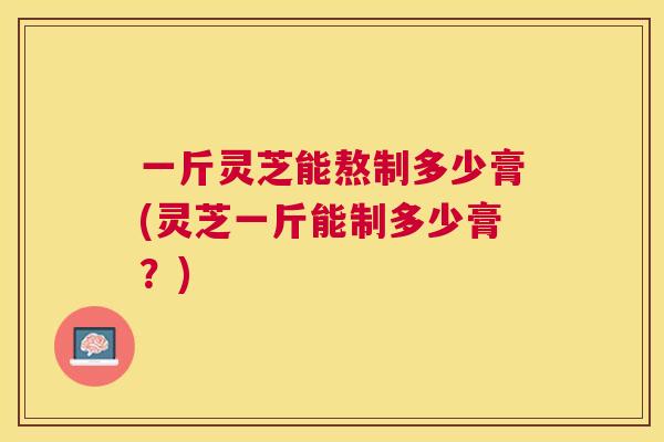 一斤灵芝能熬制多少膏(灵芝一斤能制多少膏？)