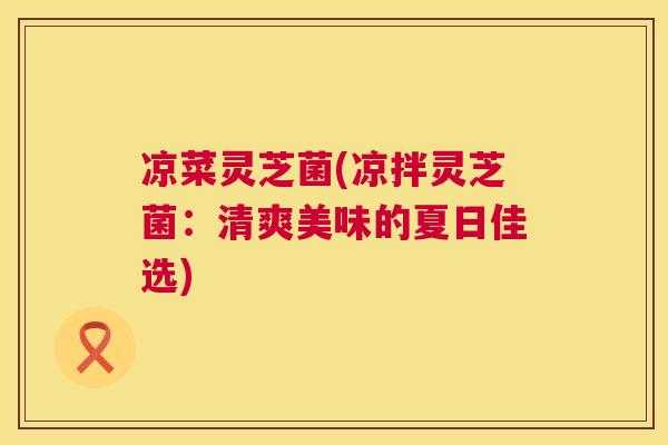 凉菜灵芝菌(凉拌灵芝菌：清爽美味的夏日佳选)