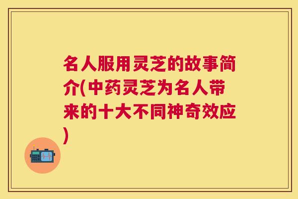 名人服用灵芝的故事简介(灵芝为名人带来的十大不同神奇效应)