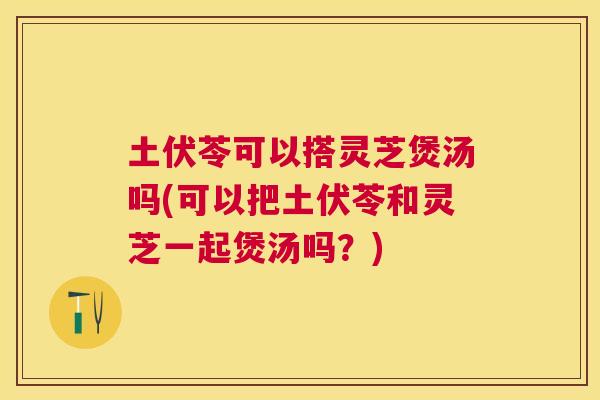 土伏苓可以搭灵芝煲汤吗(可以把土伏苓和灵芝一起煲汤吗？)