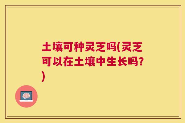 土壤可种灵芝吗(灵芝可以在土壤中生长吗？)