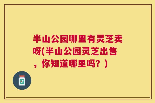 半山公园哪里有灵芝卖呀(半山公园灵芝出售，你知道哪里吗？)
