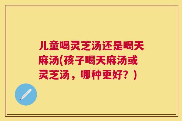 儿童喝灵芝汤还是喝天麻汤(孩子喝天麻汤或灵芝汤，哪种更好？)