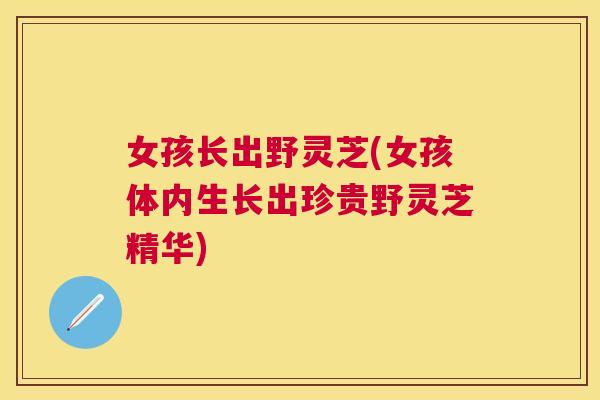 女孩长出野灵芝(女孩体内生长出珍贵野灵芝精华)