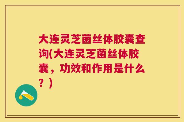 大连灵芝菌丝体胶囊查询(大连灵芝菌丝体胶囊，功效和作用是什么？)
