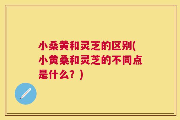 小桑黄和灵芝的区别(小黄桑和灵芝的不同点是什么？)