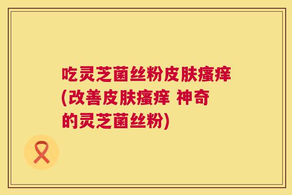 吃灵芝菌丝粉(改善 神奇的灵芝菌丝粉)