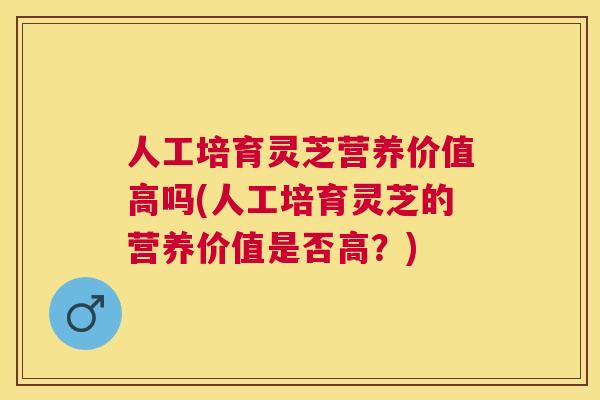 人工培育灵芝营养价值高吗(人工培育灵芝的营养价值是否高？)