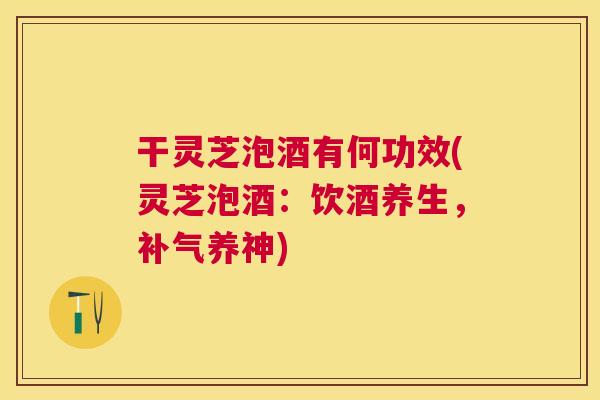 干灵芝泡酒有何功效(灵芝泡酒：饮酒养生，养神)