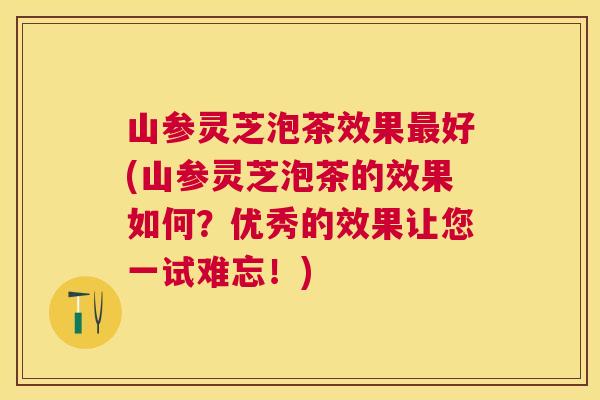 山参灵芝泡茶效果好(山参灵芝泡茶的效果如何？优秀的效果让您一试难忘！)
