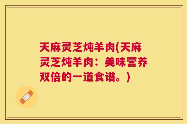天麻灵芝炖羊肉(天麻灵芝炖羊肉：美味营养双倍的一道食谱。)
