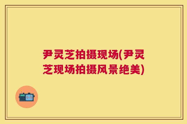 尹灵芝拍摄现场(尹灵芝现场拍摄风景绝美)