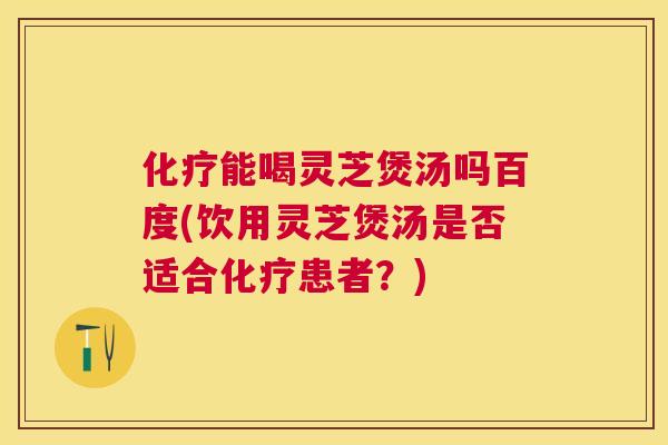 能喝灵芝煲汤吗百度(饮用灵芝煲汤是否适合患者？)