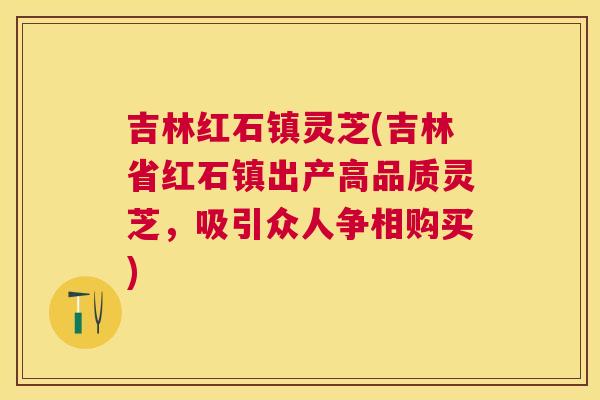 吉林红石镇灵芝(吉林省红石镇出产高品质灵芝，吸引众人争相购买)