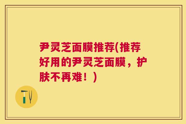 尹灵芝面膜推荐(推荐好用的尹灵芝面膜，护肤不再难！)