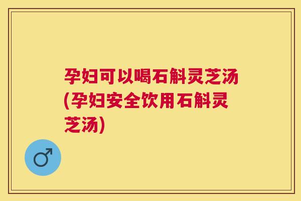 孕妇可以喝石斛灵芝汤(孕妇安全饮用石斛灵芝汤)