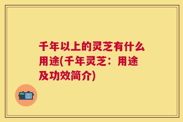 千年以上的灵芝有什么用途(千年灵芝：用途及功效简介)