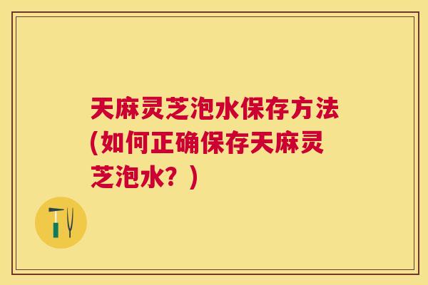 天麻灵芝泡水保存方法(如何正确保存天麻灵芝泡水？)