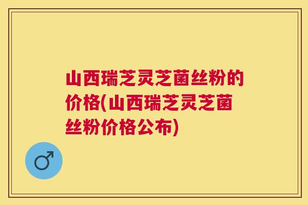 山西瑞芝灵芝菌丝粉的价格(山西瑞芝灵芝菌丝粉价格公布)