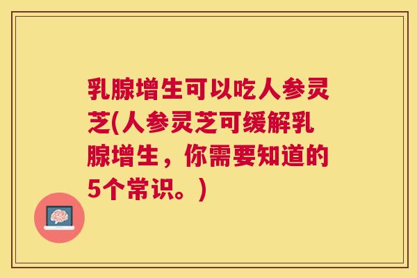 乳腺增生可以吃人参灵芝(人参灵芝可缓解乳腺增生，你需要知道的5个常识。)