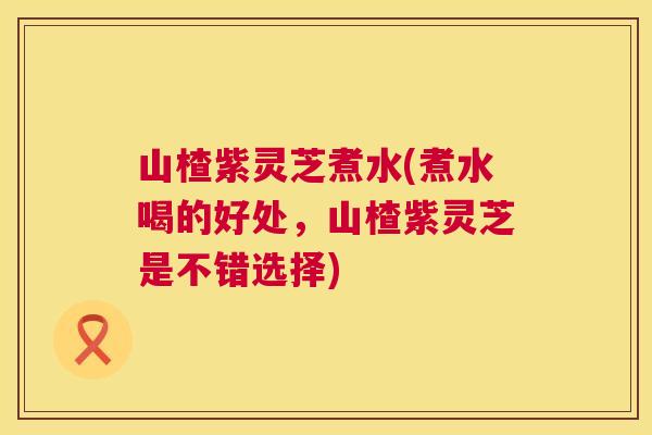 山楂紫灵芝煮水(煮水喝的好处，山楂紫灵芝是不错选择)