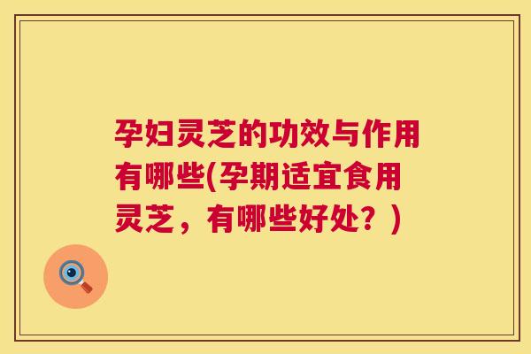 孕妇灵芝的功效与作用有哪些(孕期适宜食用灵芝，有哪些好处？)