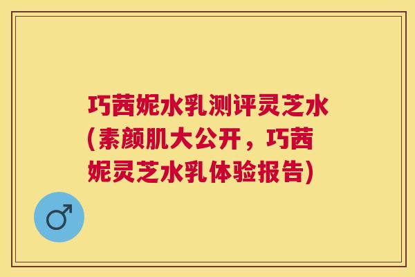 巧茜妮水乳测评灵芝水(素颜肌大公开，巧茜妮灵芝水乳体验报告)