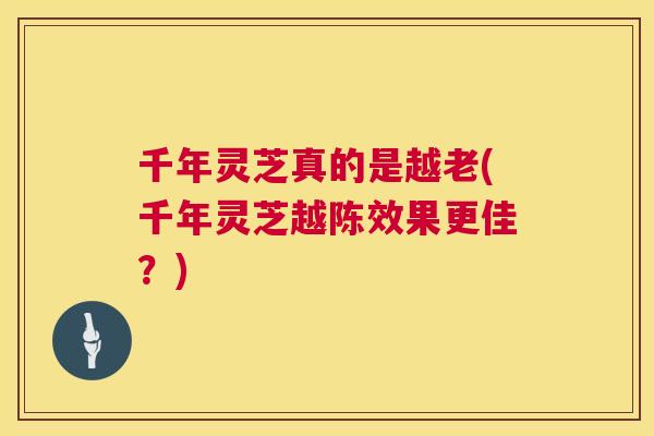 千年灵芝真的是越老(千年灵芝越陈效果更佳？)