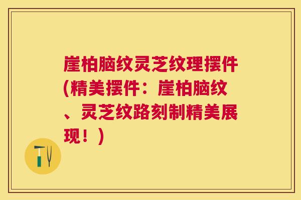 崖柏脑纹灵芝纹理摆件(精美摆件：崖柏脑纹、灵芝纹路刻制精美展现！)